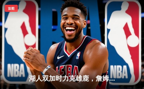 湖人双加时力克雄鹿，詹姆斯狂砍40分三双创纪录