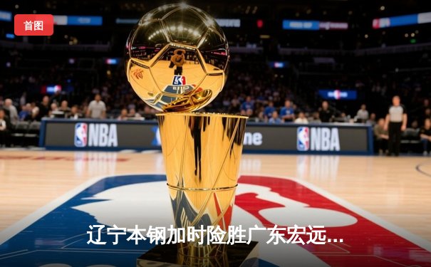 辽宁本钢加时险胜广东宏远 CBA半决赛上演史诗级对决
